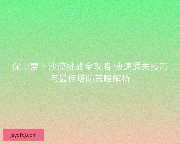 保卫萝卜沙漠挑战全攻略 快速通关技巧与最佳塔防策略解析