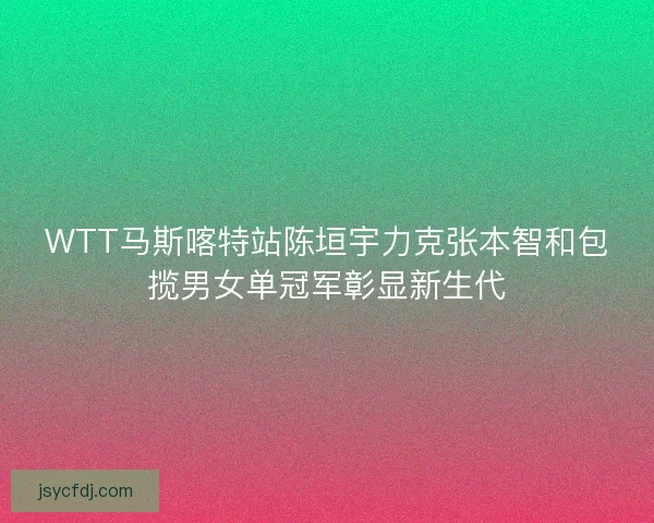 WTT马斯喀特站陈垣宇力克张本智和包揽男女单冠军彰显新生代