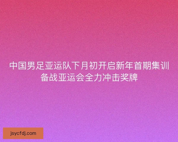 中国男足亚运队下月初开启新年首期集训备战亚运会全力冲击奖牌