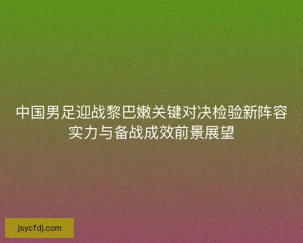 中国男足迎战黎巴嫩关键对决检验新阵容实力与备战成效前景展望