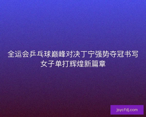 全运会乒乓球巅峰对决丁宁强势夺冠书写女子单打辉煌新篇章